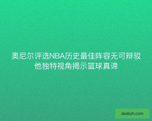 奥尼尔评选NBA历史最佳阵容无可辩驳他独特视角揭示篮球真谛
