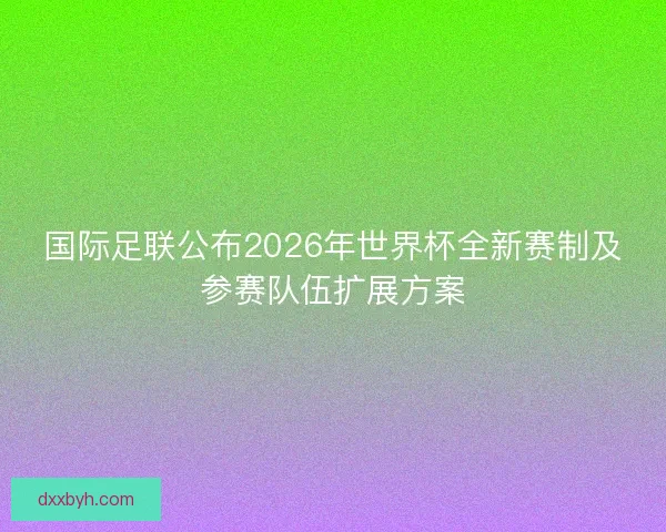 国际足联公布2026年世界杯全新赛制及参赛队伍扩展方案