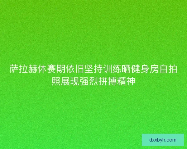 萨拉赫休赛期依旧坚持训练晒健身房自拍照展现强烈拼搏精神
