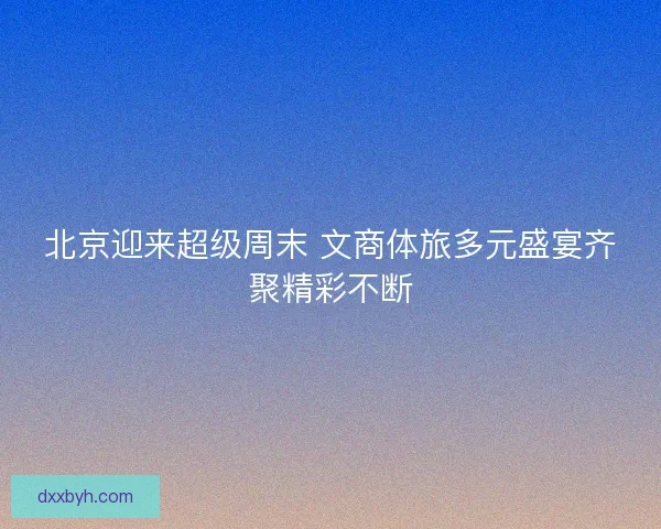 北京迎来超级周末 文商体旅多元盛宴齐聚精彩不断