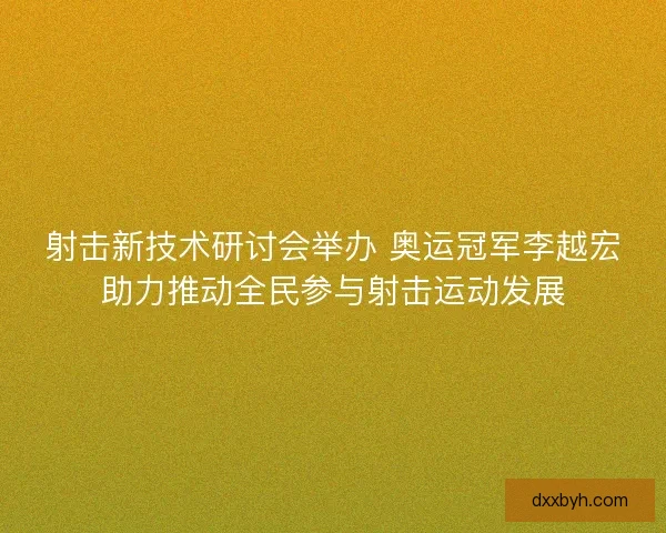 射击新技术研讨会举办 奥运冠军李越宏助力推动全民参与射击运动发展