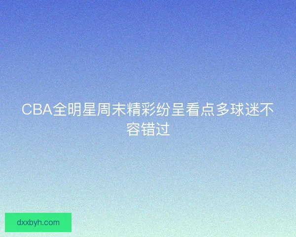 CBA全明星周末精彩纷呈看点多球迷不容错过