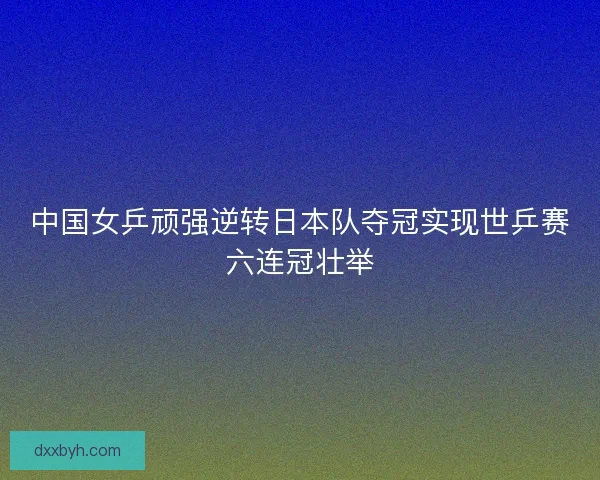 中国女乒顽强逆转日本队夺冠实现世乒赛六连冠壮举