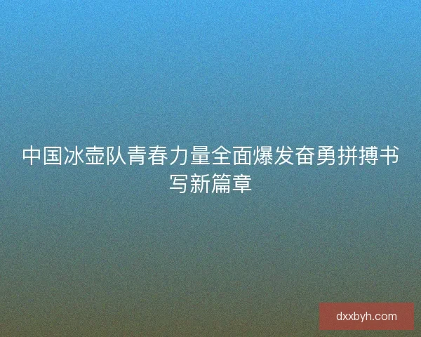 中国冰壶队青春力量全面爆发奋勇拼搏书写新篇章